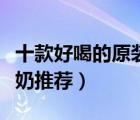 十款好喝的原裝進(jìn)口牛奶排行榜（原裝進(jìn)口牛奶推薦）