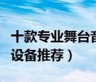 十款專業(yè)舞臺音響產(chǎn)品排行榜（專業(yè)舞臺音響設(shè)備推薦）