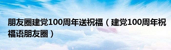 朋友圈建黨100周年送祝福（建黨100周年祝福語(yǔ)朋友圈）