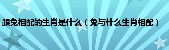 跟兔相配的生肖是什么（兔與什么生肖相配）