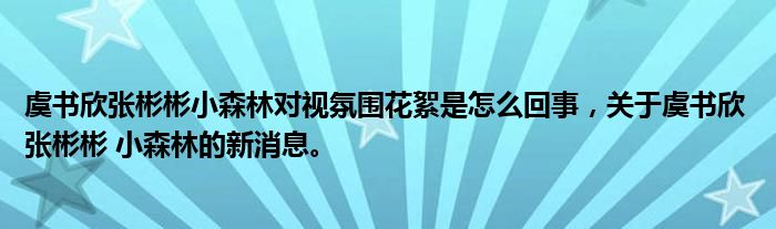 虞書欣張彬彬小森林對視氛圍花絮是怎么回事，關于虞書欣 張彬彬 小森林的新消息。