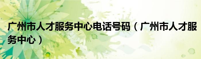 廣州市人才服務(wù)中心電話號碼（廣州市人才服務(wù)中心）
