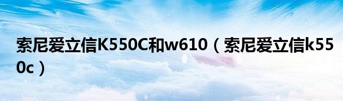 索尼愛立信K550C和w610（索尼愛立信k550c）