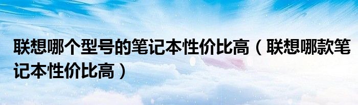 聯(lián)想哪個(gè)型號(hào)的筆記本性價(jià)比高（聯(lián)想哪款筆記本性價(jià)比高）