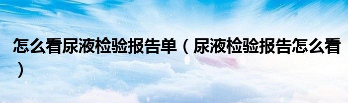 怎么看尿液檢驗報告單（尿液檢驗報告怎么看）