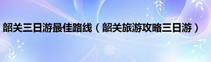 韶關(guān)三日游最佳路線（韶關(guān)旅游攻略三日游）