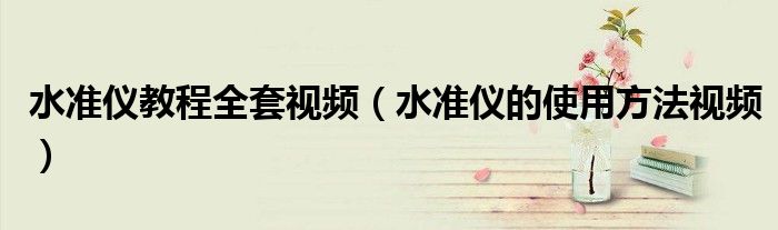 水準(zhǔn)儀教程全套視頻（水準(zhǔn)儀的使用方法視頻）