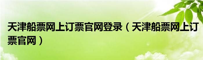 天津船票網(wǎng)上訂票官網(wǎng)登錄（天津船票網(wǎng)上訂票官網(wǎng)）