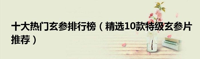 十大熱門玄參排行榜（精選10款特級(jí)玄參片推薦）