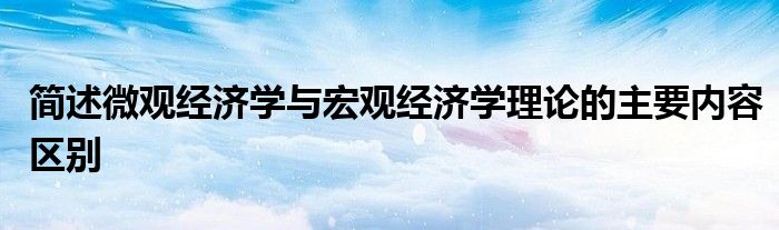簡述微觀經(jīng)濟(jì)學(xué)與宏觀經(jīng)濟(jì)學(xué)理論的主要內(nèi)容區(qū)別
