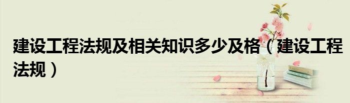 建設(shè)工程法規(guī)及相關(guān)知識多少及格（建設(shè)工程法規(guī)）