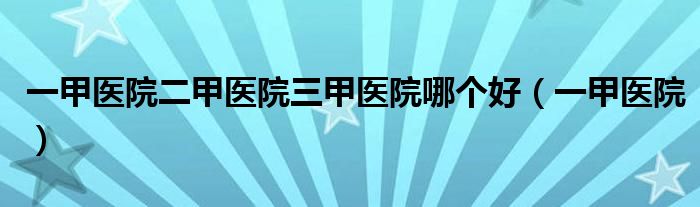 一甲醫(yī)院二甲醫(yī)院三甲醫(yī)院哪個(gè)好（一甲醫(yī)院）