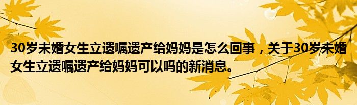 30歲未婚女生立遺囑遺產(chǎn)給媽媽是怎么回事，關(guān)于30歲未婚女生立遺囑遺產(chǎn)給媽媽可以嗎的新消息。