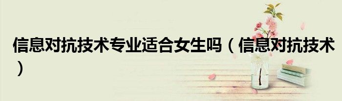 信息對(duì)抗技術(shù)專業(yè)適合女生嗎（信息對(duì)抗技術(shù)）
