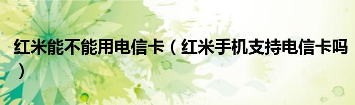 紅米能不能用電信卡（紅米手機支持電信卡嗎）