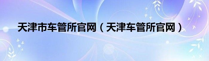 天津市車(chē)管所官網(wǎng)（天津車(chē)管所官網(wǎng)）