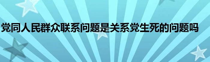 黨同人民群眾聯(lián)系問題是關(guān)系黨生死的問題嗎