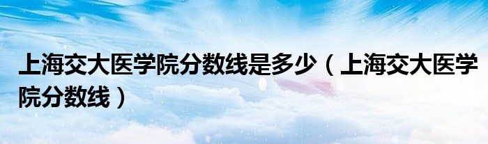 上海交大醫(yī)學院分數(shù)線是多少（上海交大醫(yī)學院分數(shù)線）