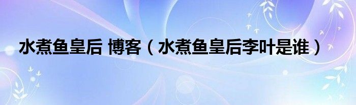 水煮魚皇后 博客（水煮魚皇后李葉是誰）