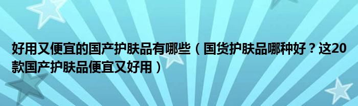 好用又便宜的國產(chǎn)護(hù)膚品有哪些（國貨護(hù)膚品哪種好？這20款國產(chǎn)護(hù)膚品便宜又好用）