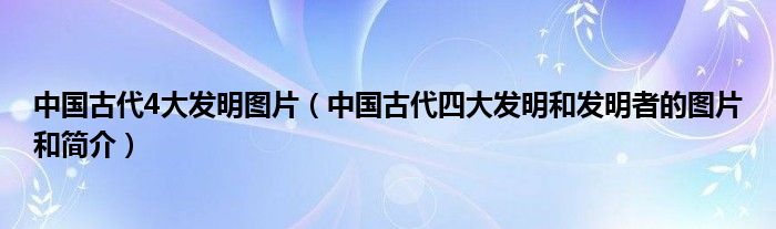 中國古代4大發(fā)明圖片（中國古代四大發(fā)明和發(fā)明者的圖片和簡(jiǎn)介）