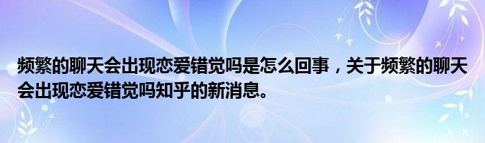頻繁的聊天會(huì)出現(xiàn)戀愛(ài)錯(cuò)覺(jué)嗎是怎么回事，關(guān)于頻繁的聊天會(huì)出現(xiàn)戀愛(ài)錯(cuò)覺(jué)嗎知乎的新消息。