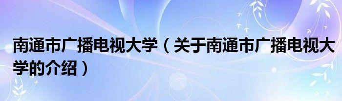 南通市廣播電視大學（關(guān)于南通市廣播電視大學的介紹）