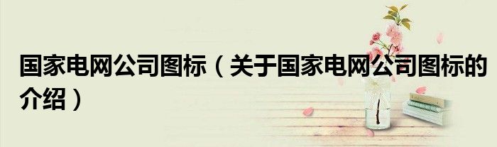 國家電網(wǎng)公司圖標（關于國家電網(wǎng)公司圖標的介紹）
