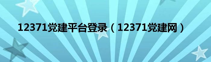 12371黨建平臺(tái)登錄（12371黨建網(wǎng)）