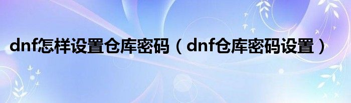 dnf怎樣設(shè)置倉(cāng)庫(kù)密碼（dnf倉(cāng)庫(kù)密碼設(shè)置）