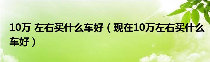 10萬 左右買什么車好（現(xiàn)在10萬左右買什么車好）