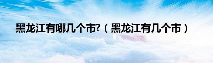 黑龍江有哪幾個(gè)市?（黑龍江有幾個(gè)市）