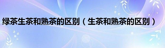 綠茶生茶和熟茶的區(qū)別（生茶和熟茶的區(qū)別）