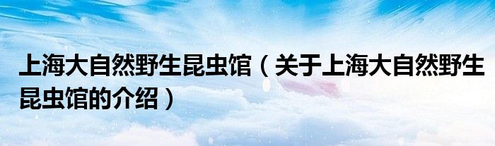 上海大自然野生昆蟲館（關(guān)于上海大自然野生昆蟲館的介紹）