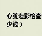 心臟造影檢查多少錢 北京（心臟造影檢查多少錢）