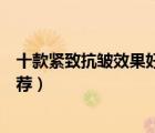 十款緊致抗皺效果好的護(hù)膚品排行榜（緊致抗衰老護(hù)膚品推薦）