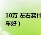 10萬 左右買什么車好（現(xiàn)在10萬左右買什么車好）