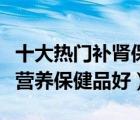 十大熱門補(bǔ)腎保健品排行榜（男人補(bǔ)腎吃什么營養(yǎng)保健品好）