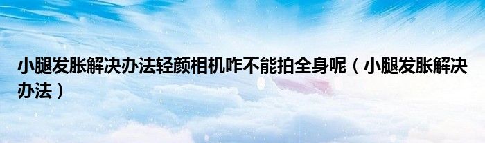 小腿發(fā)脹解決辦法輕顏相機咋不能拍全身呢（小腿發(fā)脹解決辦法）