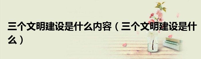 三個(gè)文明建設(shè)是什么內(nèi)容（三個(gè)文明建設(shè)是什么）
