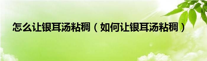 怎么讓銀耳湯粘稠（如何讓銀耳湯粘稠）