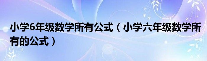 小學(xué)6年級(jí)數(shù)學(xué)所有公式（小學(xué)六年級(jí)數(shù)學(xué)所有的公式）