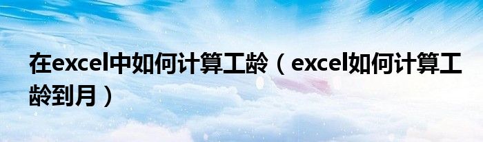 在excel中如何計(jì)算工齡（excel如何計(jì)算工齡到月）