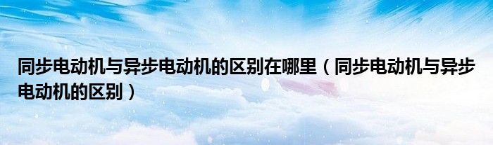 同步電動機與異步電動機的區(qū)別在哪里（同步電動機與異步電動機的區(qū)別）