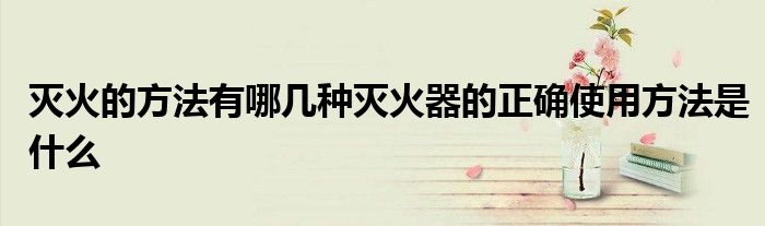 滅火的方法有哪幾種滅火器的正確使用方法是什么