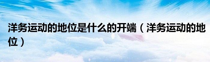洋務(wù)運動的地位是什么的開端（洋務(wù)運動的地位）