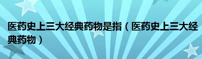 醫(yī)藥史上三大經(jīng)典藥物是指（醫(yī)藥史上三大經(jīng)典藥物）