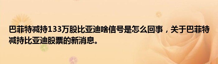 巴菲特減持133萬股比亞迪啥信號是怎么回事，關于巴菲特減持比亞迪股票的新消息。