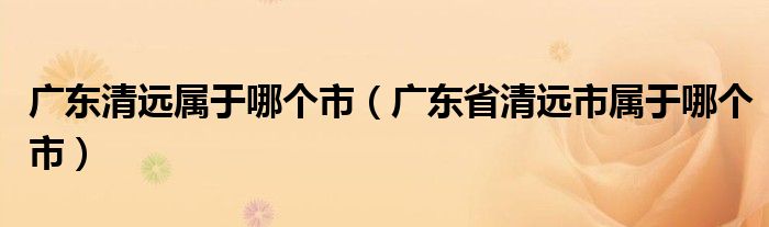 廣東清遠(yuǎn)屬于哪個市（廣東省清遠(yuǎn)市屬于哪個市）
