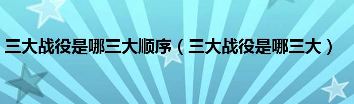 三大戰(zhàn)役是哪三大順序（三大戰(zhàn)役是哪三大）